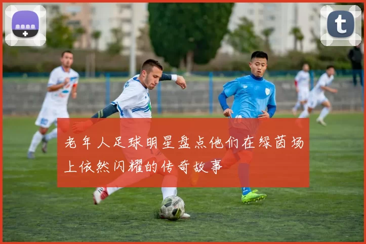 老年人足球明星盘点他们在绿茵场上依然闪耀的传奇故事