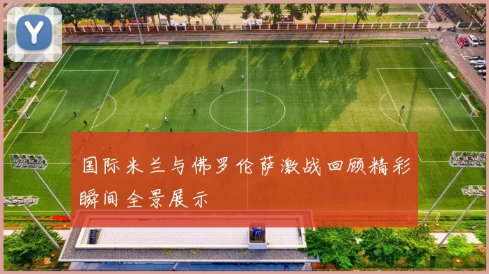 国际米兰与佛罗伦萨激战回顾精彩瞬间全景展示