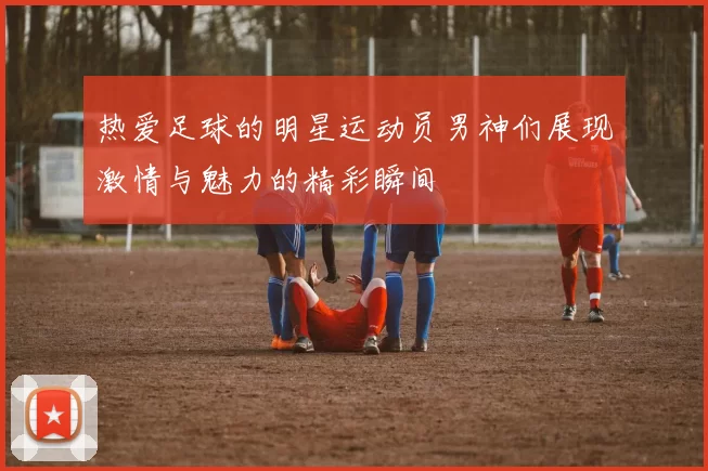 热爱足球的明星运动员男神们展现激情与魅力的精彩瞬间