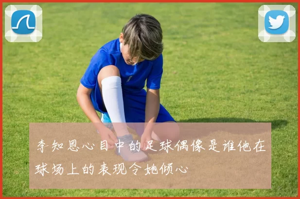 李知恩心目中的足球偶像是谁他在球场上的表现令她倾心