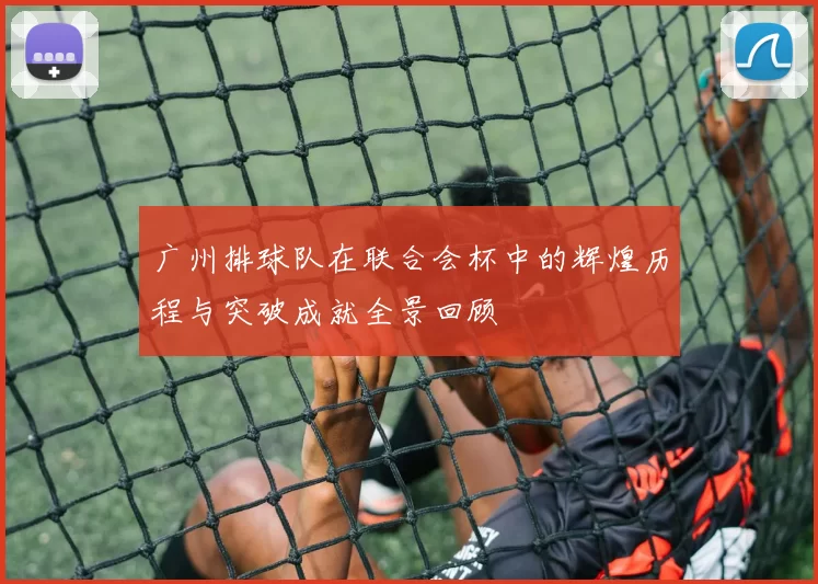 广州排球队在联合会杯中的辉煌历程与突破成就全景回顾