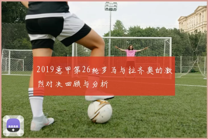 2019意甲第26轮罗马与拉齐奥的激烈对决回顾与分析