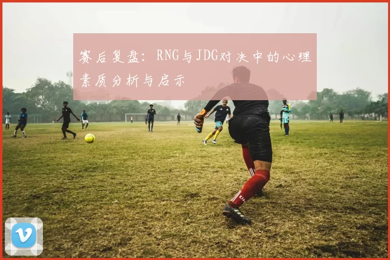 赛后复盘：RNG与JDG对决中的心理素质分析与启示