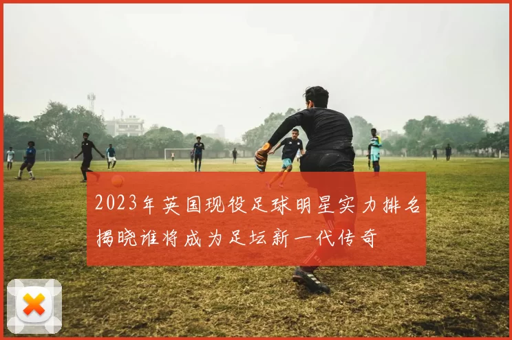 2023年英国现役足球明星实力排名揭晓谁将成为足坛新一代传奇