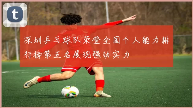 深圳乒乓球队荣登全国个人能力排行榜第五名展现强劲实力