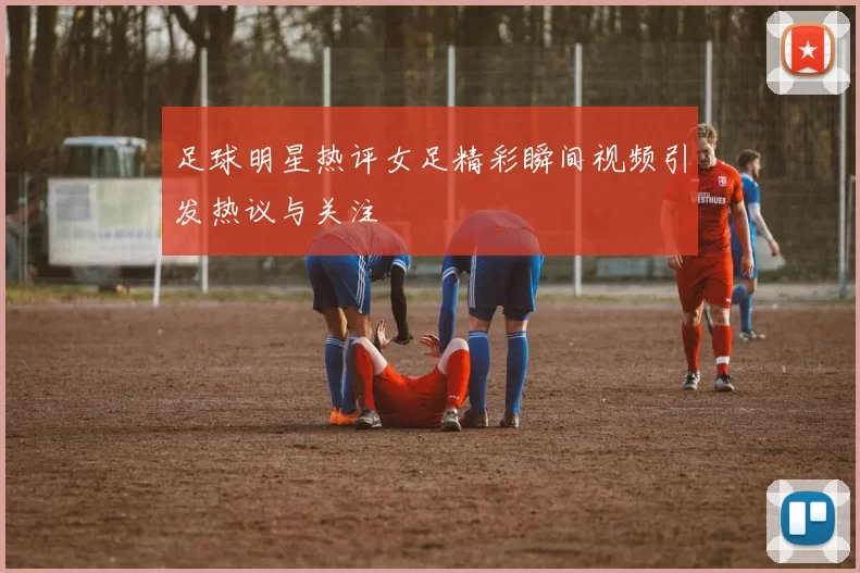 足球明星热评女足精彩瞬间视频引发热议与关注