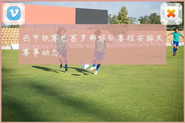 西甲联赛巴塞罗那球队赛程安排及赛事动态