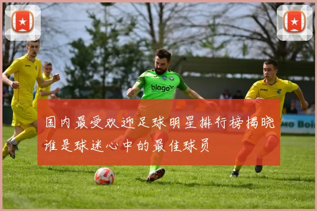 国内最受欢迎足球明星排行榜揭晓谁是球迷心中的最佳球员