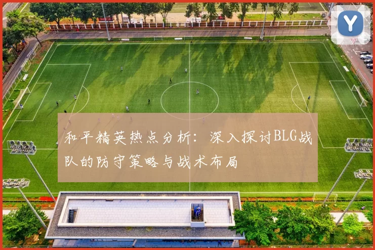 和平精英热点分析：深入探讨BLG战队的防守策略与战术布局