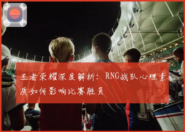 王者荣耀深度解析：RNG战队心理素质如何影响比赛胜负
