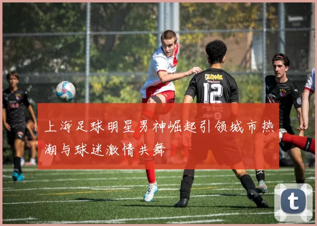 上海足球明星男神崛起引领城市热潮与球迷激情共舞