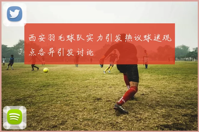 西安羽毛球队实力引发热议球迷观点各异引发讨论