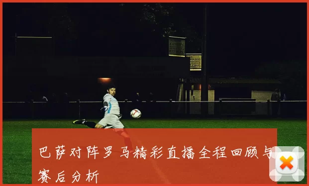 巴萨对阵罗马精彩直播全程回顾与赛后分析