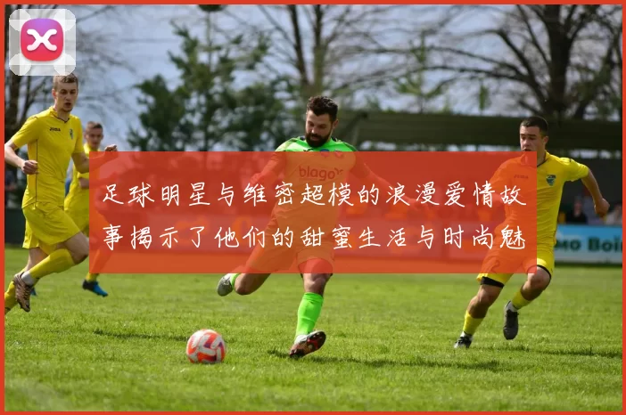 足球明星与维密超模的浪漫爱情故事揭示了他们的甜蜜生活与时尚魅力