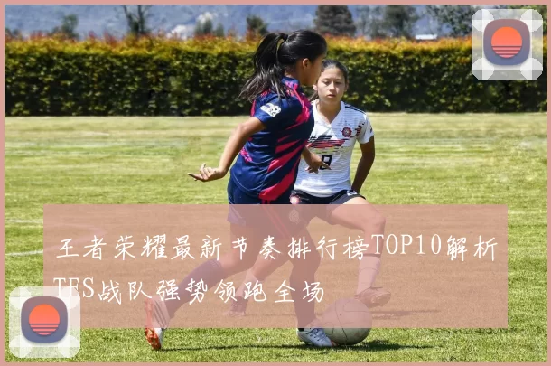 王者荣耀最新节奏排行榜TOP10解析TES战队强势领跑全场