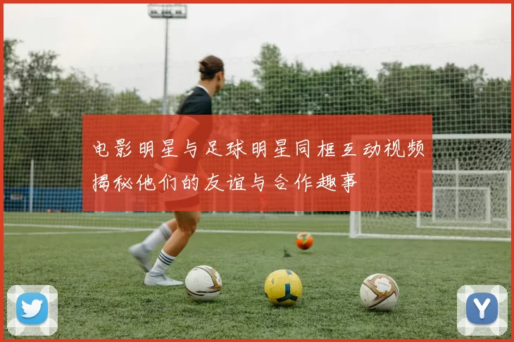 电影明星与足球明星同框互动视频揭秘他们的友谊与合作趣事