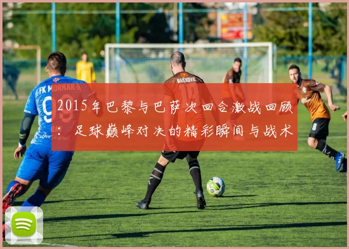2015年巴黎与巴萨次回合激战回顾：足球巅峰对决的精彩瞬间与战术分析