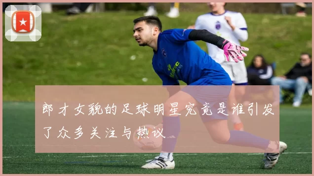 郎才女貌的足球明星究竟是谁引发了众多关注与热议