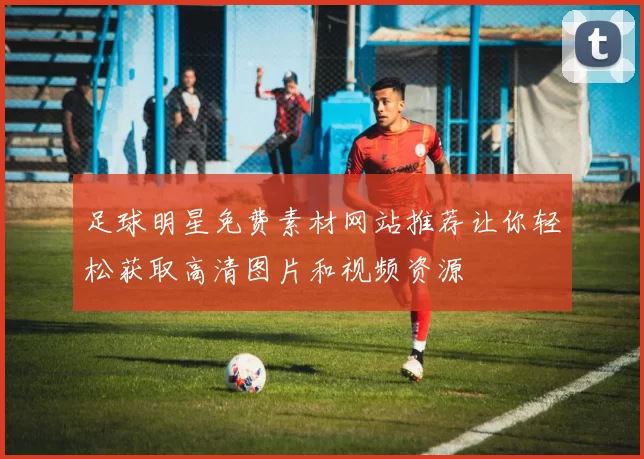 足球明星免费素材网站推荐让你轻松获取高清图片和视频资源