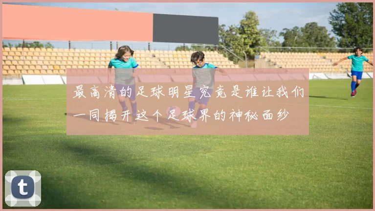 最高清的足球明星究竟是谁让我们一同揭开这个足球界的神秘面纱
