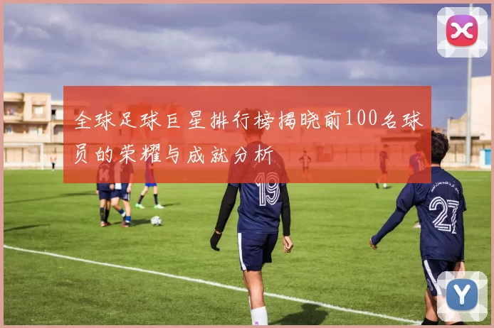 全球足球巨星排行榜揭晓前100名球员的荣耀与成就分析