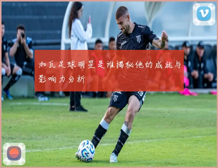 加瓦足球明星是谁揭秘他的成就与影响力分析
