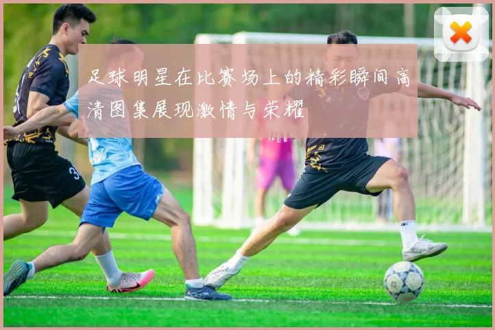 足球明星在比赛场上的精彩瞬间高清图集展现激情与荣耀
