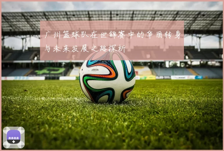 广州篮球队在世锦赛中的华丽转身与未来发展之路探析