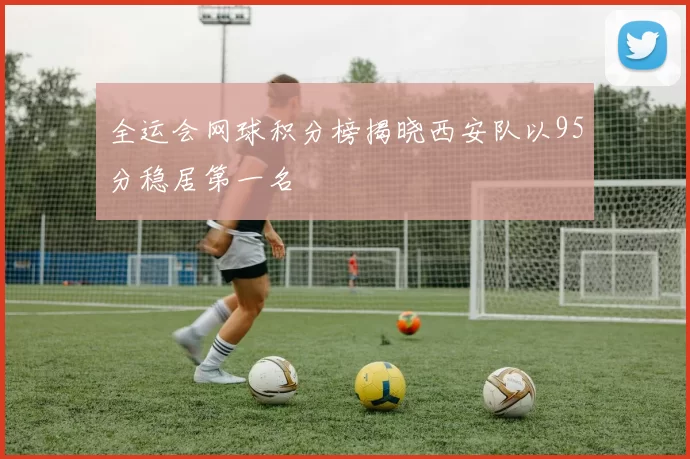 全运会网球积分榜揭晓西安队以95分稳居第一名
