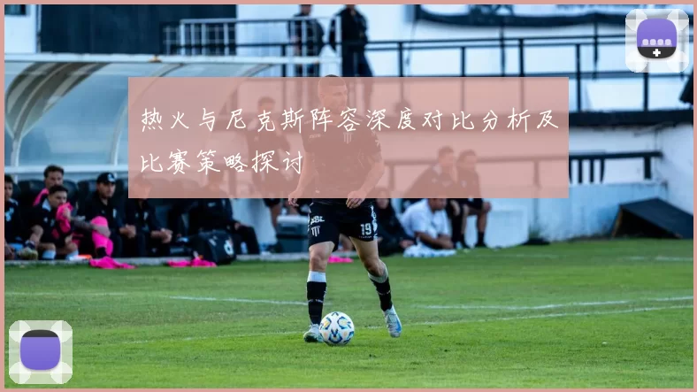 热火与尼克斯阵容深度对比分析及比赛策略探讨
