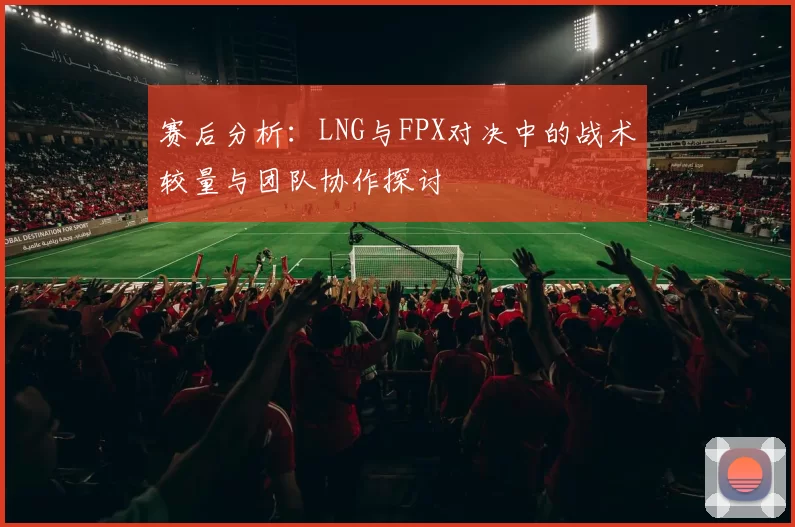 赛后分析：LNG与FPX对决中的战术较量与团队协作探讨