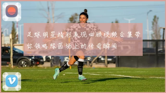 足球明星精彩表现回顾视频合集带你领略绿茵场上的传奇瞬间