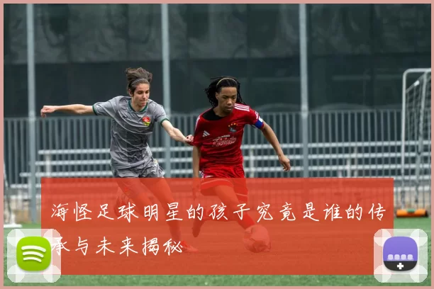 海怪足球明星的孩子究竟是谁的传承与未来揭秘