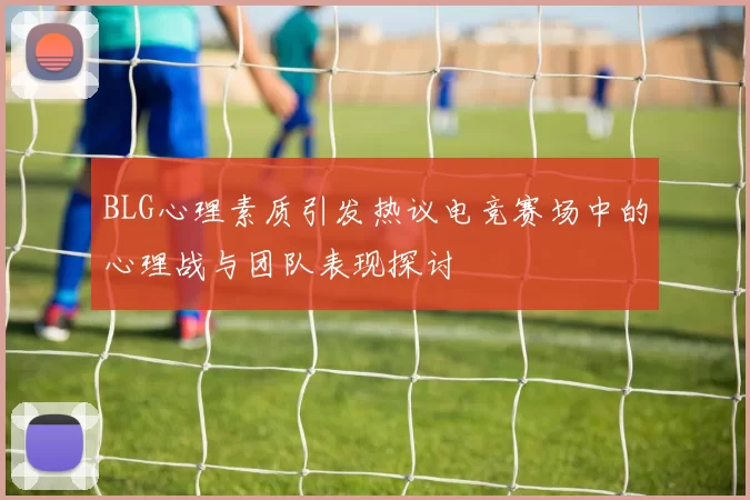 BLG心理素质引发热议电竞赛场中的心理战与团队表现探讨