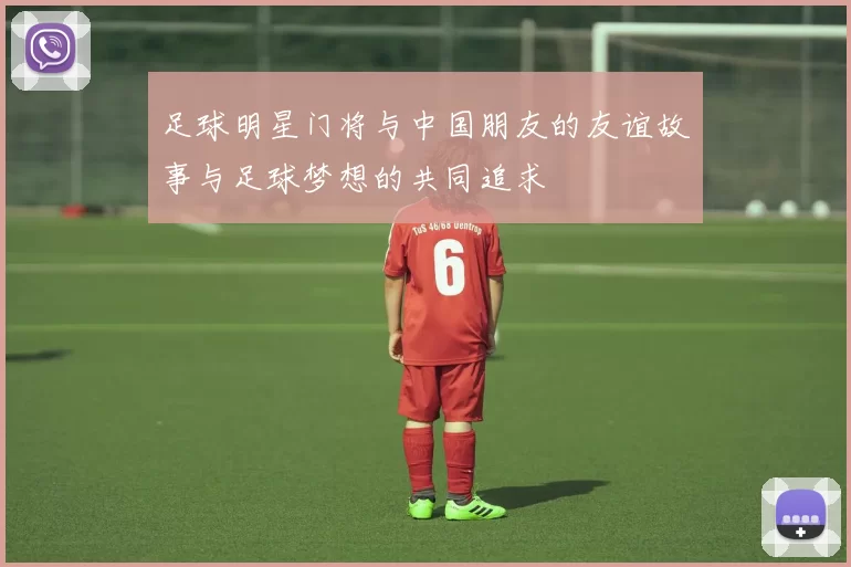 足球明星门将与中国朋友的友谊故事与足球梦想的共同追求