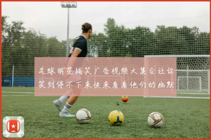 足球明星搞笑广告视频大集合让你笑到停不下来快来看看他们的幽默瞬间