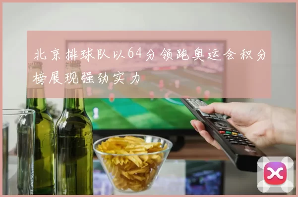 北京排球队以64分领跑奥运会积分榜展现强劲实力