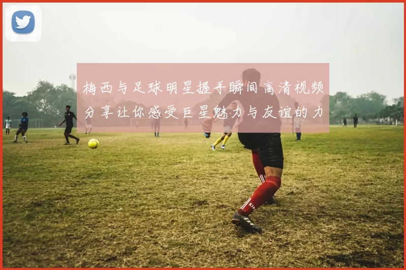 梅西与足球明星握手瞬间高清视频分享让你感受巨星魅力与友谊的力量