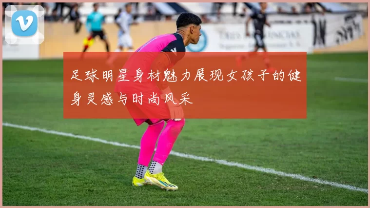 足球明星身材魅力展现女孩子的健身灵感与时尚风采