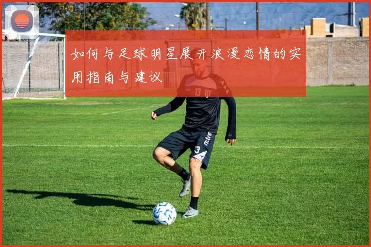 如何与足球明星展开浪漫恋情的实用指南与建议