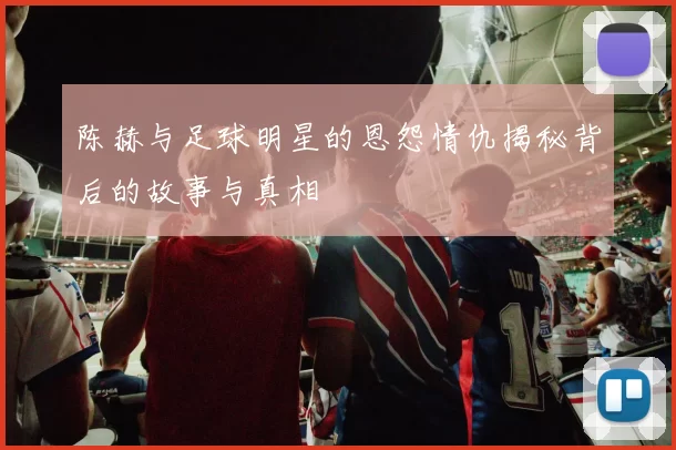 陈赫与足球明星的恩怨情仇揭秘背后的故事与真相