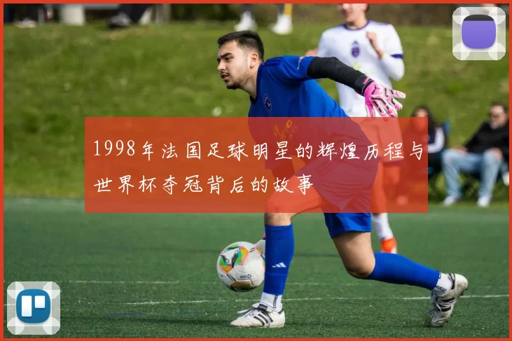 1998年法国足球明星的辉煌历程与世界杯夺冠背后的故事