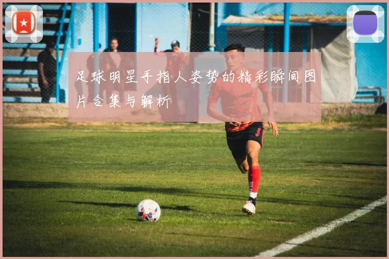 足球明星手指人姿势的精彩瞬间图片合集与解析