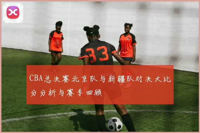 CBA总决赛北京队与新疆队对决大比分分析与赛季回顾