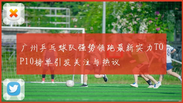 广州乒乓球队强势领跑最新实力TOP10榜单引发关注与热议