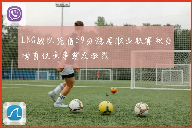 LNG战队凭借59分稳居职业联赛积分榜首位竞争愈发激烈