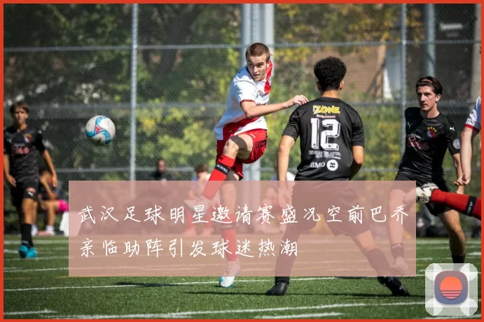 武汉足球明星邀请赛盛况空前巴乔亲临助阵引发球迷热潮
