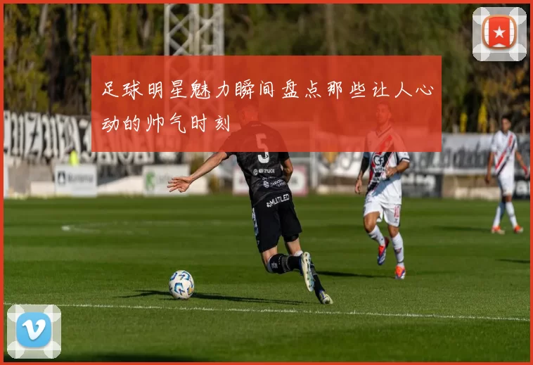 足球明星魅力瞬间盘点那些让人心动的帅气时刻