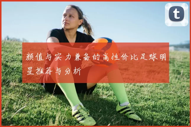 颜值与实力兼备的高性价比足球明星推荐与分析