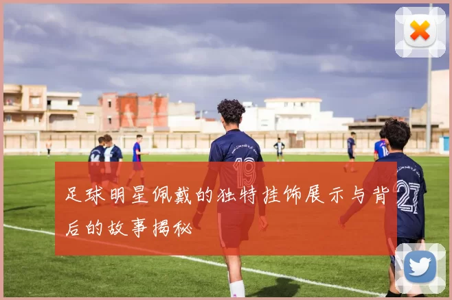 足球明星佩戴的独特挂饰展示与背后的故事揭秘